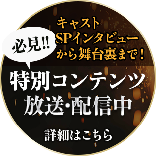 キャストSPインタビューから舞台裏まで！必見の特別コンテンツ 放送・配信中　詳細はこちらから