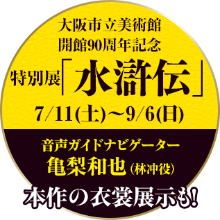 大阪市立美術館開館90周年記念特別展「水滸伝」会期：7/11（土）〜9/6（日）音声ガイドナビゲーター 林冲役・亀梨和也　詳細はこちらから