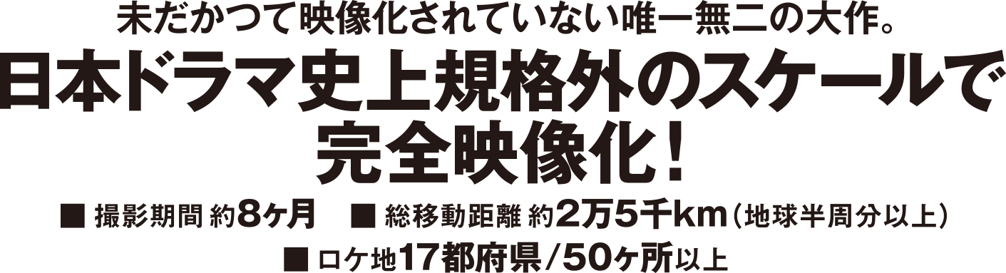未だかつて映像化されていない唯一無二の大作。日本ドラマ史上規格外のスケールで完全映像化！■撮影期間約8ヶ月 ■総移動距離約2万5千km(地球半周分以上) ■ロケ地17都府県/50ヶ所以上