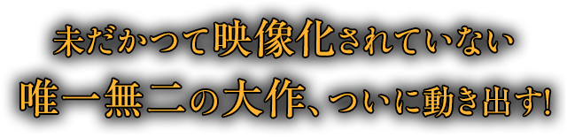 未だかつて映像化されていない唯一無二の大作、ついに動き出す！
