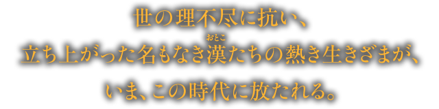 世の理不尽に抗い、立ち上がった名もなき漢たちの熱き生きざまが、いま、この時代に放たれる。